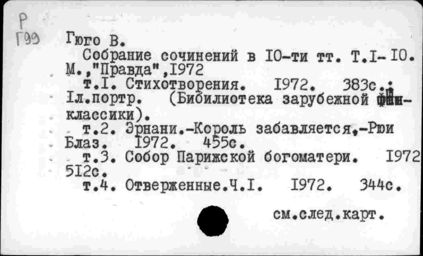 ﻿Пд Гюго В.
Собрание сочинений в 10-ти тт. Т.1-Ю.
М. /Правда” ,1972
т.1. Стихотворения. 1972.	383с.1
1л.портр. (Бибилиотека зарубежной Диклассики).
т.2. Эрнани.-Король забавляетея,-Рюи . Блаз. 1972.	455с.
т.З. Собор Парижской богоматери. 1972 512с.
т.4. Отверженные.4.1.	1972.	344с.
см.след.карт